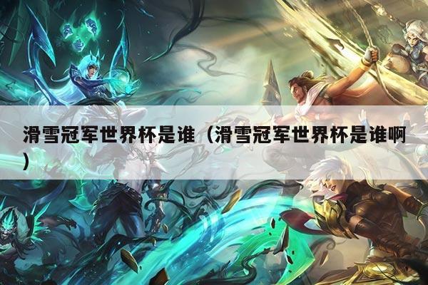 滑雪冠军世界杯是谁(滑雪冠军世界杯是谁啊)
